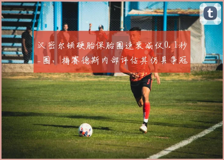 汉密尔顿硬胎保胎圈速衰减仅0.1秒_圈,梅赛德斯内部评估其仍具争冠实力