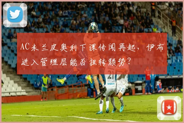 AC米兰皮奥利下课传闻再起，伊布进入管理层能否扭转颓势？