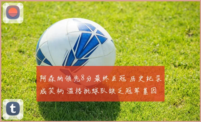 阿森纳领先8分最终丢冠 历史纪录成笑柄 温格批球队缺乏冠军基因